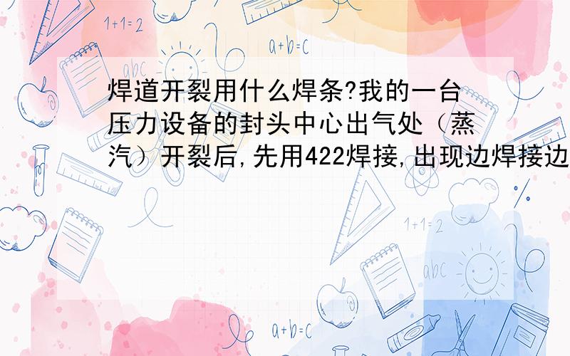 焊道开裂用什么焊条?我的一台压力设备的封头中心出气处（蒸汽）开裂后,先用422焊接,出现边焊接边裂的情况,后改用427焊接,用不了2天,还是裂 ! 请问应该怎么解决这个问题?