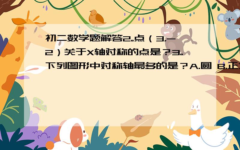 初二数学题解答2。点（3，-2）关于X轴对称的点是？3。下列图形中对称轴最多的是？A.圆 B.正方形 C.等腰三角形 D.线段4。等腰三角形周长为18cm，其中一边长为5cm，则等腰三角形底边长为？5