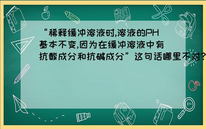 “稀释缓冲溶液时,溶液的PH基本不变,因为在缓冲溶液中有抗酸成分和抗碱成分”这句话哪里不对?然后 能解释一下么 越明白越好 谢谢啦..