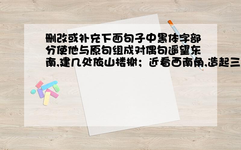 删改或补充下面句子中黑体字部分使他与原句组成对偶句遥望东南,建几处依山楼榭；近看西南角,造起三间面临绿水的轩斋苟有恒,何必要三更才入眠,五更久忙着起床；最无益,莫过一日曝十