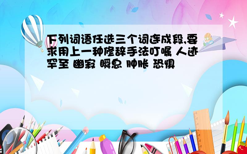 下列词语任选三个词连成段,要求用上一种修辞手法叮嘱 人迹罕至 幽寂 瞬息 肿胀 恐惧