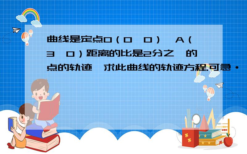 曲线是定点O（0,0）,A（3,0）距离的比是2分之一的点的轨迹,求此曲线的轨迹方程.可急·······