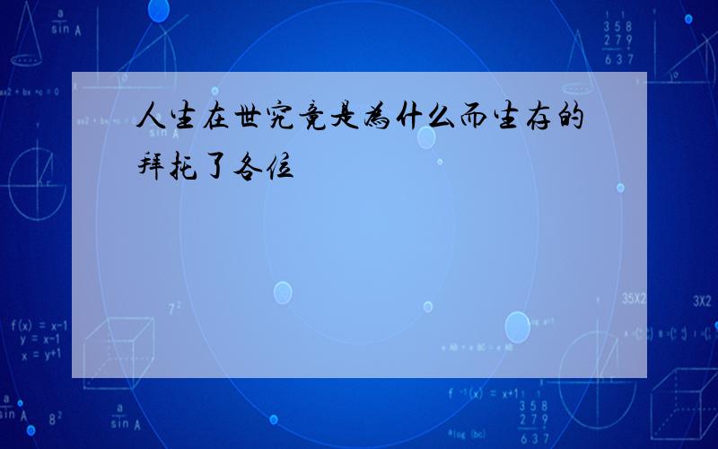 人生在世究竟是为什么而生存的拜托了各位