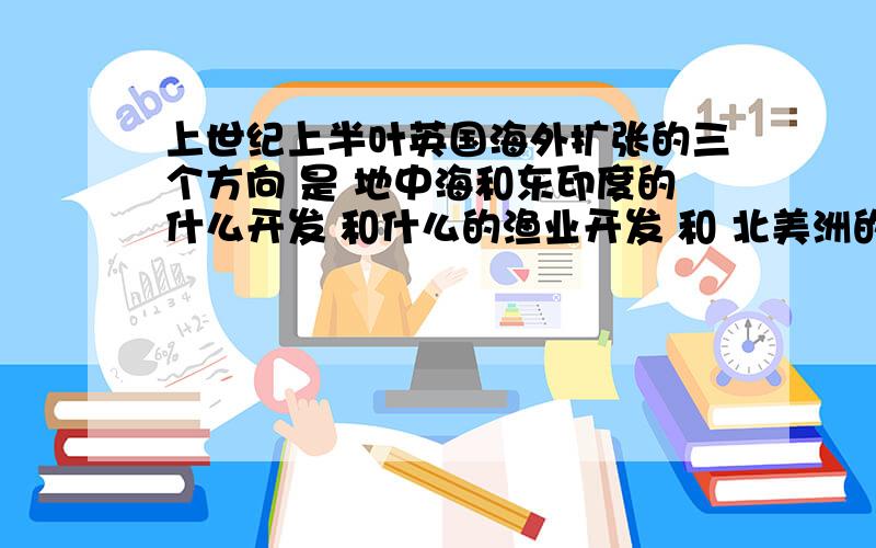 上世纪上半叶英国海外扩张的三个方向 是 地中海和东印度的什么开发 和什么的渔业开发 和 北美洲的农业开发