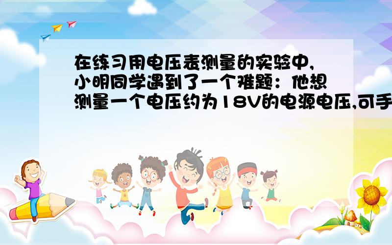 在练习用电压表测量的实验中,小明同学遇到了一个难题：他想测量一个电压约为18V的电源电压,可手边只有您提交的内容中高亮代码段非法,请检查