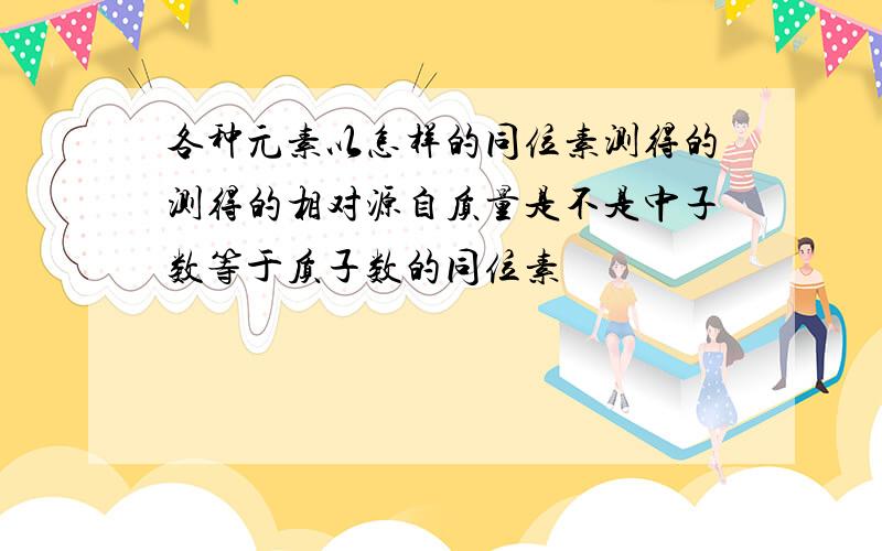 各种元素以怎样的同位素测得的测得的相对源自质量是不是中子数等于质子数的同位素