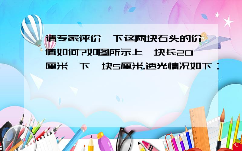 请专家评价一下这两块石头的价值如何?如图所示上一块长20厘米,下一块5厘米.透光情况如下：