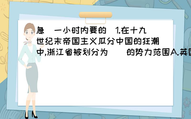 急（一小时内要的）1.在十九世纪末帝国主义瓜分中国的狂潮中,浙江省被划分为（）的势力范围A.英国 B.法国 C.德国 D.俄国