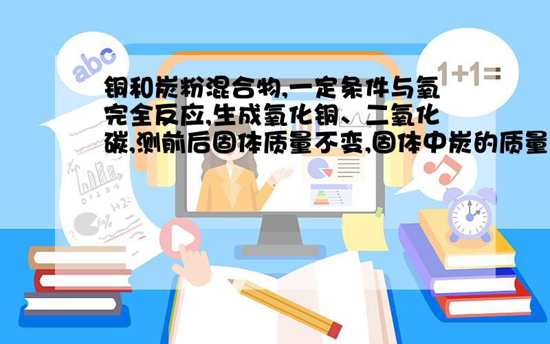 铜和炭粉混合物,一定条件与氧完全反应,生成氧化铜、二氧化碳,测前后固体质量不变,固体中炭的质量分数