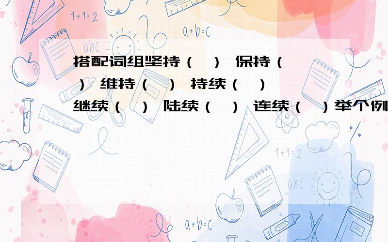 搭配词组坚持（ ） 保持（ ） 维持（ ） 持续（ ） 继续（ ） 陆续（ ） 连续（ ）举个例子：维持（秩序）每个能写的越多越好