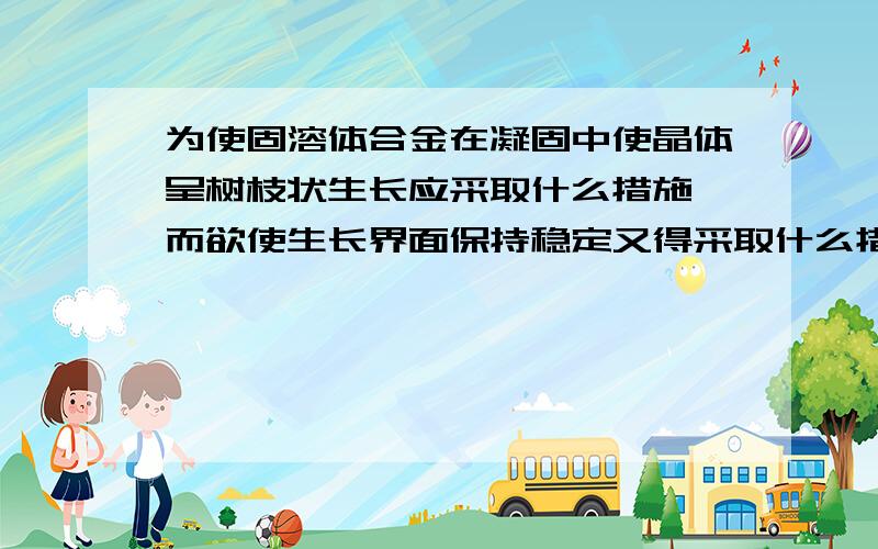 为使固溶体合金在凝固中使晶体呈树枝状生长应采取什么措施,而欲使生长界面保持稳定又得采取什么措施?