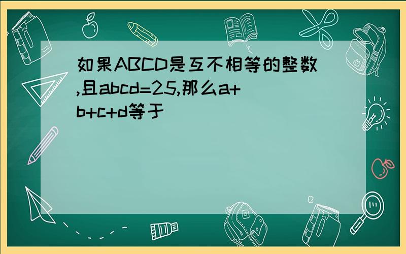 如果ABCD是互不相等的整数,且abcd=25,那么a+b+c+d等于