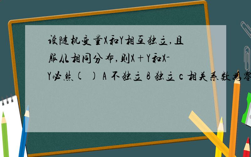 设随机变量X和Y相互独立,且服从相同分布,则X+Y和X-Y必然( ) A 不独立 B 独立 c 相关系数为零 D 相关系数不D 相关系数不为零