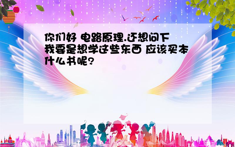 你们好 电路原理.还想问下 我要是想学这些东西 应该买本什么书呢?