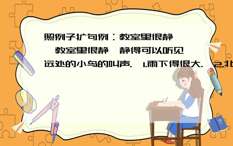 照例子扩句例：教室里很静    教室里很静,静得可以听见远处的小鸟的叫声.  1.雨下得很大.  2.北风刮得很冷.