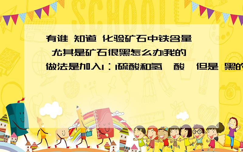 有谁 知道 化验矿石中铁含量 尤其是矿石很黑怎么办我的 做法是加入1：1硫酸和氢氟酸,但是 黑的 矿样溶完还是很黑,怎么办最终滴定时有黑色 沉淀