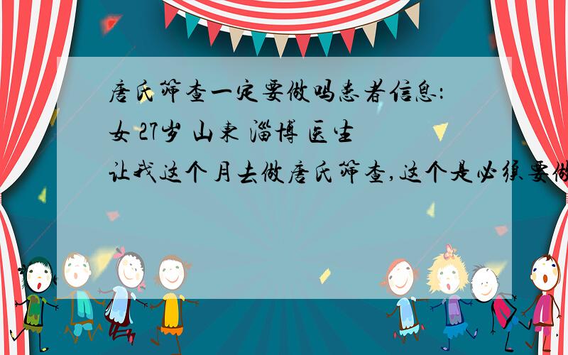 唐氏筛查一定要做吗患者信息：女 27岁 山东 淄博 医生让我这个月去做唐氏筛查,这个是必须要做的么?我不想老往医院跑,毕竟空气不好,对肚子里的宝宝不好