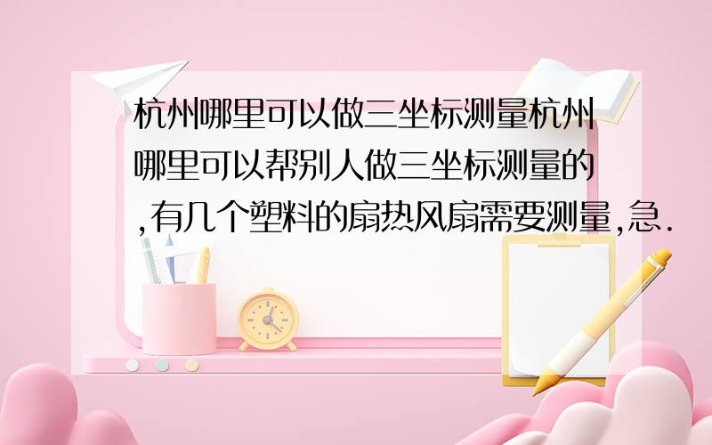 杭州哪里可以做三坐标测量杭州哪里可以帮别人做三坐标测量的,有几个塑料的扇热风扇需要测量,急.