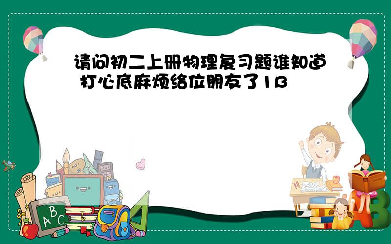 请问初二上册物理复习题谁知道 打心底麻烦给位朋友了1B