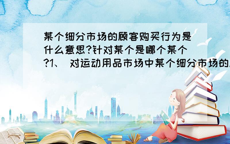 某个细分市场的顾客购买行为是什么意思?针对某个是哪个某个?1、 对运动用品市场中某个细分市场的顾客购买行为进行分析