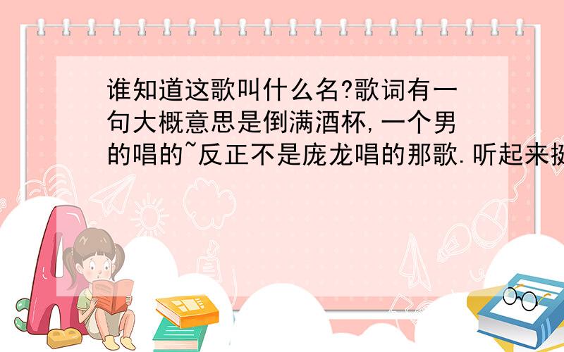 谁知道这歌叫什么名?歌词有一句大概意思是倒满酒杯,一个男的唱的~反正不是庞龙唱的那歌.听起来挺有节奏的,因为开车的时候在广播里听的,所以就没记住.有一句大概就是倒满手中的酒杯或