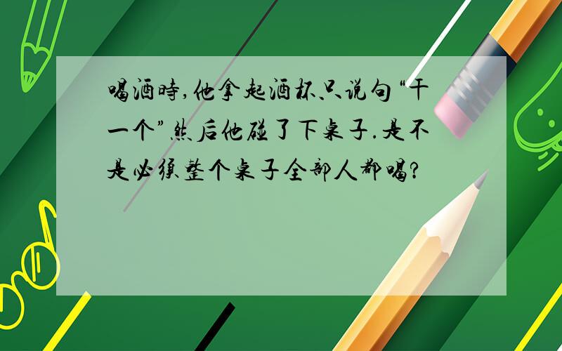 喝酒时,他拿起酒杯只说句“干一个”然后他碰了下桌子.是不是必须整个桌子全部人都喝?