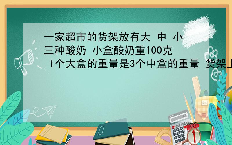 一家超市的货架放有大 中 小三种酸奶 小盒酸奶重100克 1个大盒的重量是3个中盒的重量 货架上摆了三层酸奶每层酸奶重量相等 第一层有5个小盒3个中盒 第二层有3个小盒1个中盒2个大盒 这个