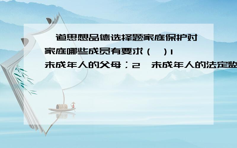 一道思想品德选择题家庭保护对家庭哪些成员有要求（ ）1、未成年人的父母；2、未成年人的法定监护人；3、未成年人家庭的全体成员；4、未成年人自身.A、123 B、134 C、124 D、234请说明一下