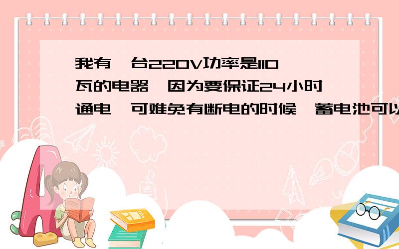 我有一台220V功率是110瓦的电器,因为要保证24小时通电,可难免有断电的时候,蓄电池可以维持这种电器正常工作吗?最好用什么来保证断电后续电呢?