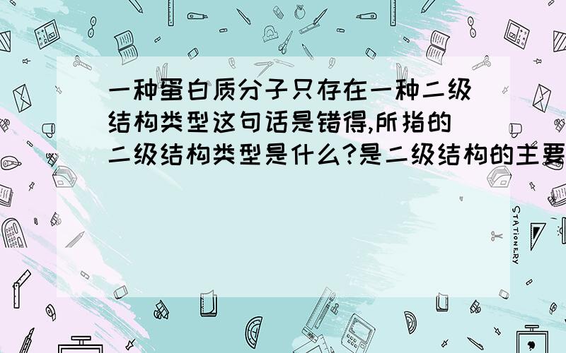 一种蛋白质分子只存在一种二级结构类型这句话是错得,所指的二级结构类型是什么?是二级结构的主要类型吗,那四种 阿尔法螺旋.