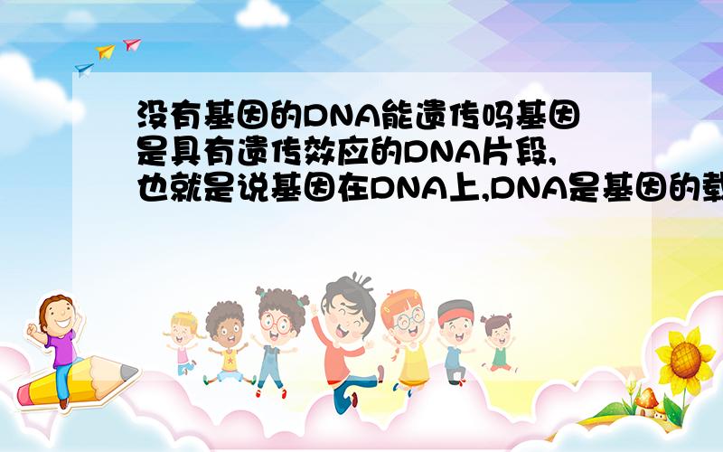 没有基因的DNA能遗传吗基因是具有遗传效应的DNA片段,也就是说基因在DNA上,DNA是基因的载体,那我想知道除了基因,还有没有别的物质也是可以遗传的.还是说DNA是遗传物质都是因为有基因在才