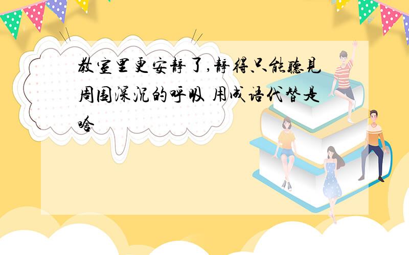 教室里更安静了,静得只能听见周围深沉的呼吸 用成语代替是啥