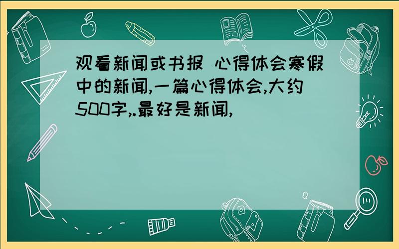 观看新闻或书报 心得体会寒假中的新闻,一篇心得体会,大约500字,.最好是新闻,