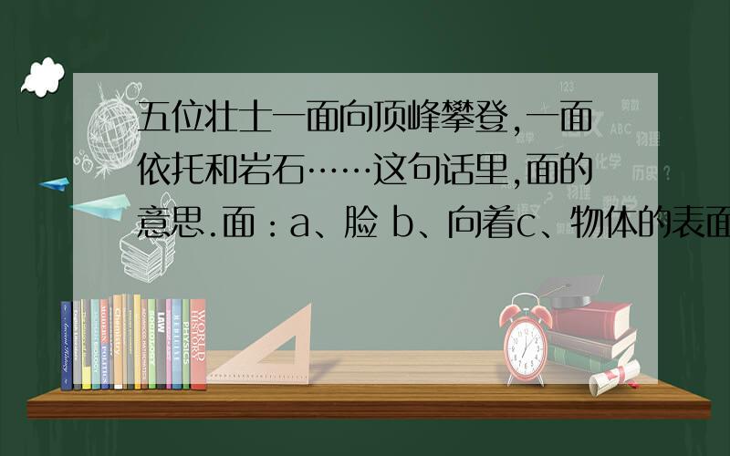 五位壮士一面向顶峰攀登,一面依托和岩石……这句话里,面的意思.面：a、脸 b、向着c、物体的表面 d、当面 e、一条线移动所构成的图形,有长和宽,没有厚度.F、部位或方面 g、量词