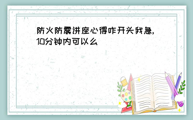 防火防震讲座心得咋开头我急,10分钟内可以么