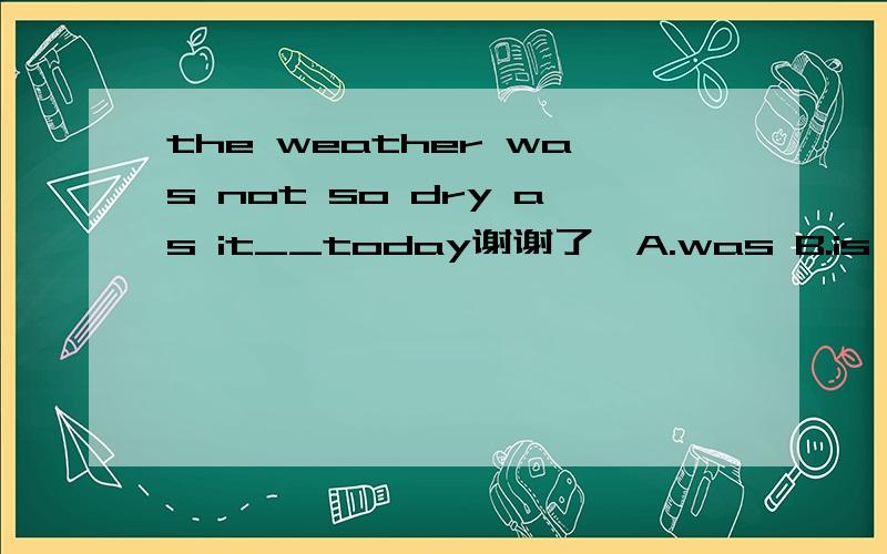 the weather was not so dry as it__today谢谢了,A.was B.is C.be D.are no one ____ to listen to me carefully A.want B.wants Cis wanting D.wanting he ___ these old books __ in the yard A.put;on B.put;out C.putted;out D.putted;on