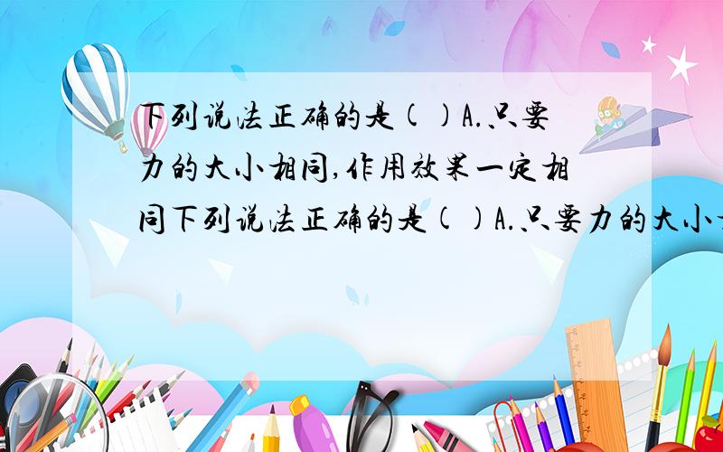 下列说法正确的是()A.只要力的大小相同,作用效果一定相同下列说法正确的是()A.只要力的大小相同,作用效果一定相同B.只要力的大小、方向都相同,作用效果一定相同C.只要力的大小、作用点