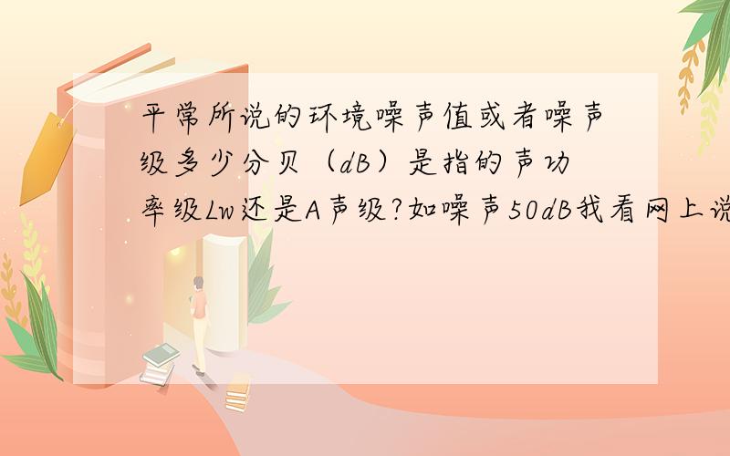 平常所说的环境噪声值或者噪声级多少分贝（dB）是指的声功率级Lw还是A声级?如噪声50dB我看网上说是指的A声级（A计权声级）,那A声级是Lw简写表示吗?