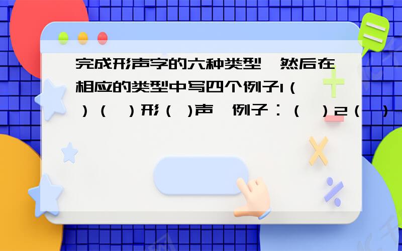 完成形声字的六种类型,然后在相应的类型中写四个例子1（ ）（ ）形（ )声,例子：（ ）2（ ）（ ）形（ )声,例子：（ ）3（ ）（ ）形（ )声,例子：（ ）4（ ）（ ）形（ )声,例子：（ ）5（