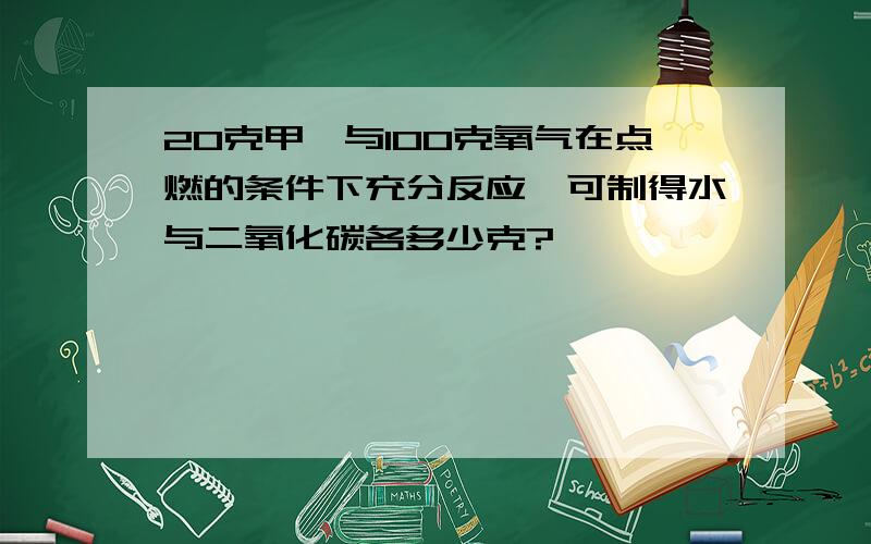 20克甲烷与100克氧气在点燃的条件下充分反应,可制得水与二氧化碳各多少克?