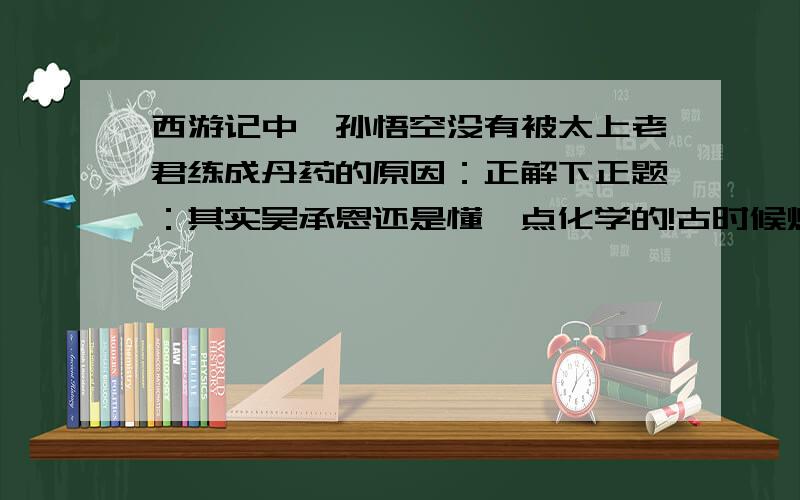 西游记中,孙悟空没有被太上老君练成丹药的原因：正解下正题：其实吴承恩还是懂一点化学的!古时候炼丹炉是煤炭炉,最高只能达到1200℃左右,而孙悟空是石猴,主要成分二氧化硅,熔点1600℃