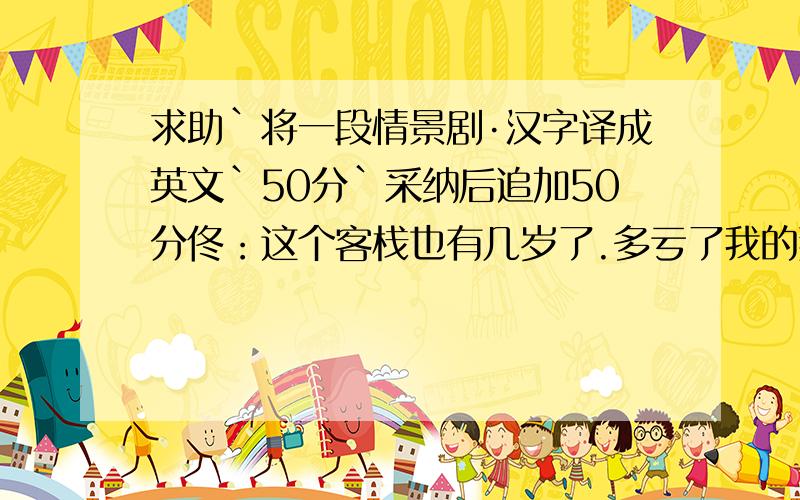 求助`将一段情景剧·汉字译成英文`50分`采纳后追加50分佟：这个客栈也有几岁了.多亏了我的那些伙计,今儿快过年了.我心里老有个疙瘩,得找展堂谈谈,哎,正好展堂过来,俺有事找你.展：过年