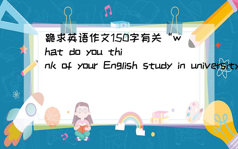 跪求英语作文150字有关“what do you think of your English study in university”的