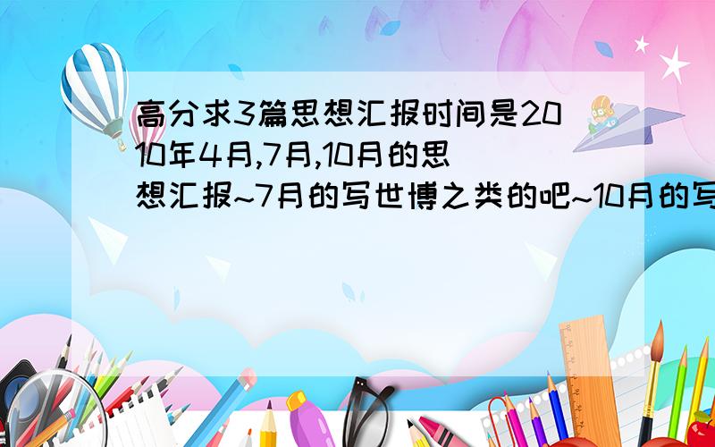 高分求3篇思想汇报时间是2010年4月,7月,10月的思想汇报~7月的写世博之类的吧~10月的写嫦娥二号,国庆之类的吧~每篇800~1000字就好~我比较懒哈,懒得自己去找了,大家觉得怎么样?不够我再加哈~如