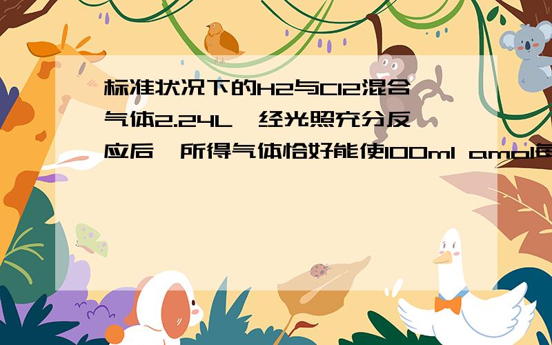 标准状况下的H2与Cl2混合气体2.24L,经光照充分反应后,所得气体恰好能使100ml amol每L NaOH溶液完全转化成盐.按要求回答问题（1） V(H2)：V(Cl2）=1时,a=?,溶液的物质的量浓度c（NaCl) a（选填大于,小