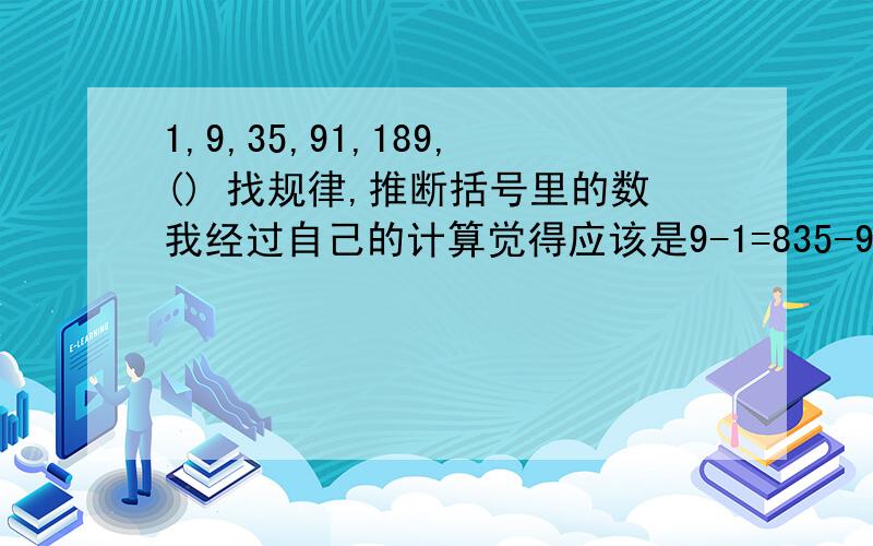 1,9,35,91,189,() 找规律,推断括号里的数我经过自己的计算觉得应该是9-1=835-9=2691-35=56189-91=98然后26-8=1856-26=3098-56=42然后18=3X630=5X642=7X6因此推断出下面应该是54=9X6所以算出结果括号里应该是341,可