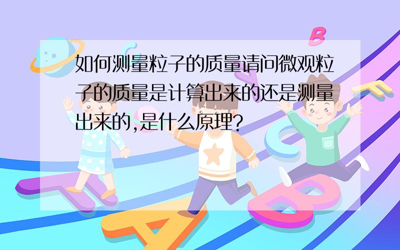 如何测量粒子的质量请问微观粒子的质量是计算出来的还是测量出来的,是什么原理?