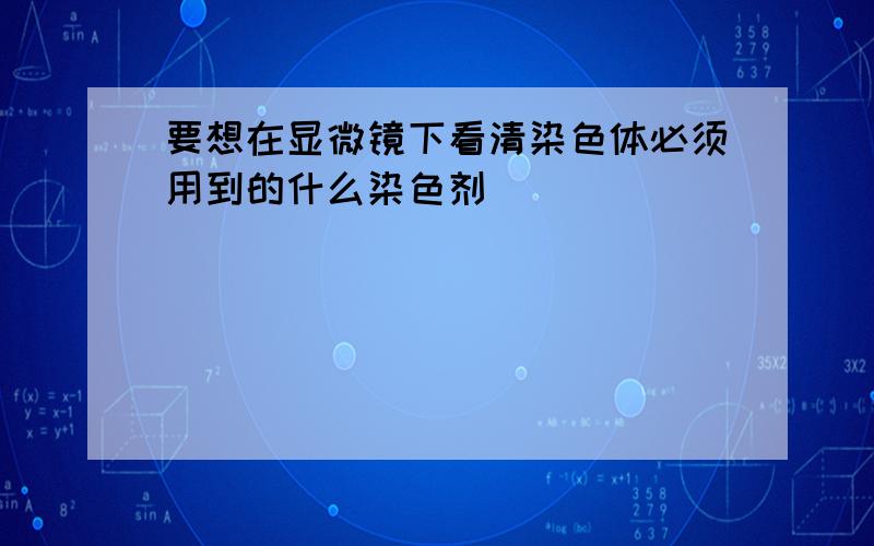 要想在显微镜下看清染色体必须用到的什么染色剂