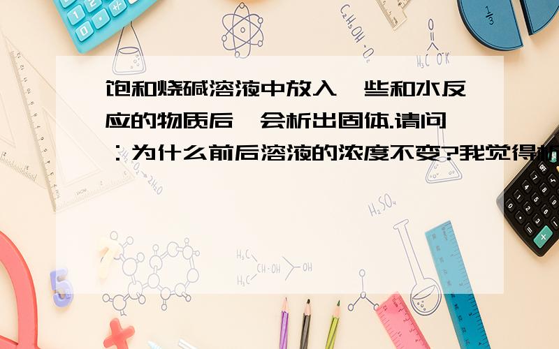 饱和烧碱溶液中放入一些和水反应的物质后,会析出固体.请问：为什么前后溶液的浓度不变?我觉得析出了溶质,溶剂不变,浓度应该减小啊?是什么原因?为什么饱和溶液依旧饱和,浓度就不变?