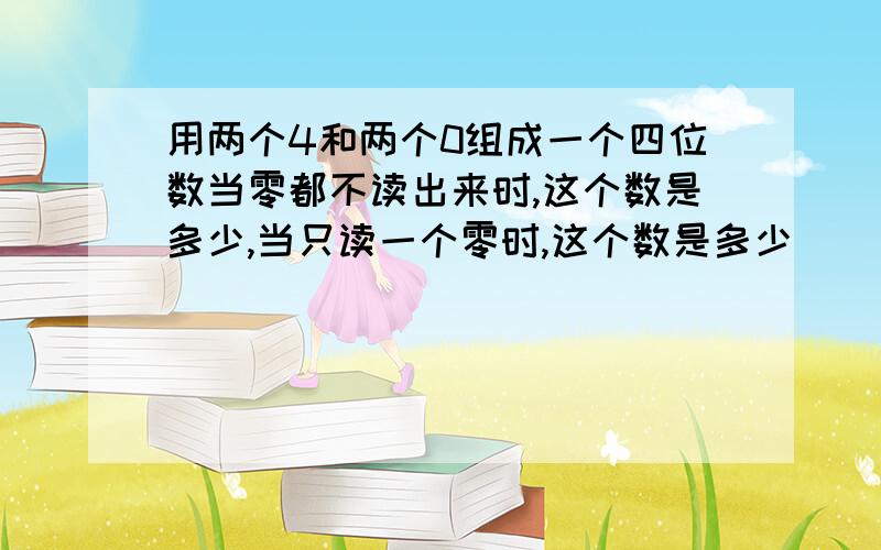 用两个4和两个0组成一个四位数当零都不读出来时,这个数是多少,当只读一个零时,这个数是多少